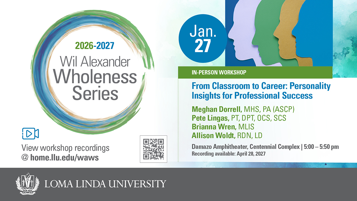 2026–2027 Wil Alexander Wholeness Series, Jan. 27 in-person workshop: From Classroom to Career — Personality Insights for Professional Success. Presented by Meghan Dorrell, MHS, PA (ASCP); Pete Lingas, PT, DPT, OCS, SCS; Brianna Wren, MLIS; and Allison Woldt, RDN, LD. Damazo Amphitheater, Centennial Complex, 5:00–5:50 pm. Recording available April 28, 2027. View workshop recordings at home.llu.edu/waws. Loma Linda University.